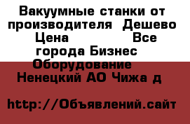 Вакуумные станки от производителя. Дешево › Цена ­ 150 000 - Все города Бизнес » Оборудование   . Ненецкий АО,Чижа д.